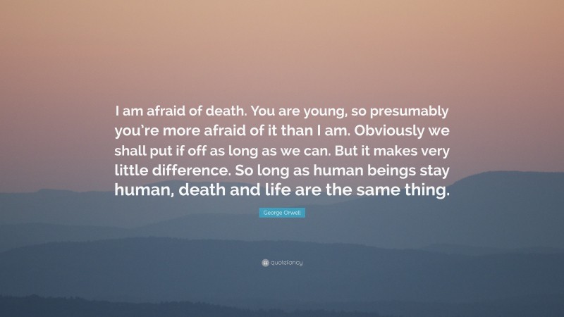 George Orwell Quote: “I am afraid of death. You are young, so presumably you’re more afraid of it than I am. Obviously we shall put if off as long as we can. But it makes very little difference. So long as human beings stay human, death and life are the same thing.”