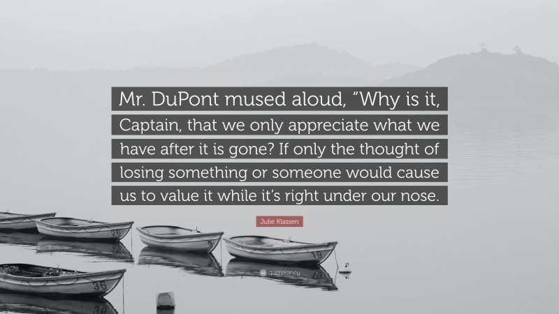 Julie Klassen Quote: “Mr. DuPont mused aloud, “Why is it, Captain, that we only appreciate what we have after it is gone? If only the thought of losing something or someone would cause us to value it while it’s right under our nose.”