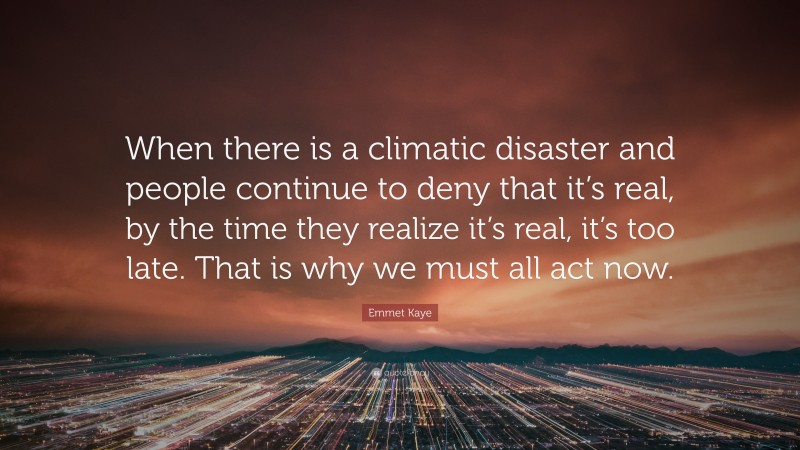 Emmet Kaye Quote: “When there is a climatic disaster and people continue to deny that it’s real, by the time they realize it’s real, it’s too late. That is why we must all act now.”