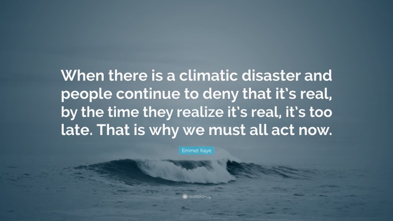 Emmet Kaye Quote: “When there is a climatic disaster and people continue to deny that it’s real, by the time they realize it’s real, it’s too late. That is why we must all act now.”