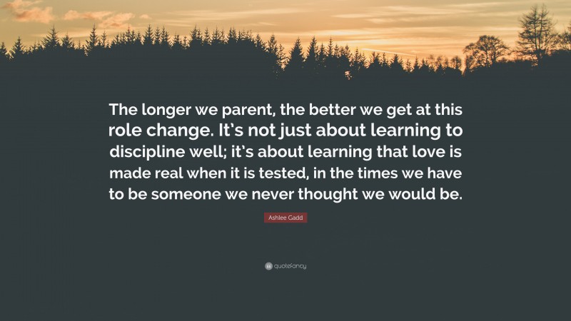 Ashlee Gadd Quote: “The longer we parent, the better we get at this role change. It’s not just about learning to discipline well; it’s about learning that love is made real when it is tested, in the times we have to be someone we never thought we would be.”