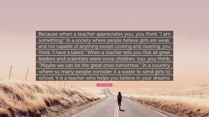 Malala Yousafzai Quote: “Because when a teacher appreciates you, you think “I am something!” In a society where people believe girls are weak, and not capable of anything except cooking and cleaning, you think “I have a talent.” When a teacher tells you that all great leaders and scientists were once children, too, you think, “Maybe we can be the great ones tomorrow.” In a country where so many people consider it a waste to send girls to school, it is a teacher who helps you believe in your dreams.”