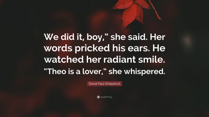 David Paul Kirkpatrick Quote: “We did it, boy,” she said. Her words pricked his ears. He watched her radiant smile. “Theo is a lover,” she whispered.”