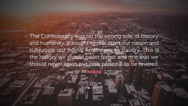 Mitch Landrieu Quote: “The Confederacy was on the wrong side of history and humanity. It sought to tear apart our nation and subjugate our fellow Americans to slavery. This is the history we should never forget and one that we should never again put on a pedestal to be revered.”