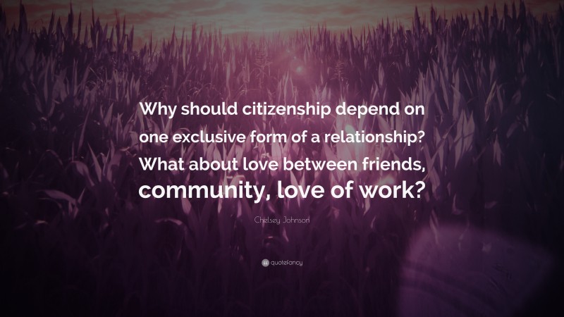 Chelsey Johnson Quote: “Why should citizenship depend on one exclusive form of a relationship? What about love between friends, community, love of work?”