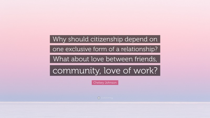 Chelsey Johnson Quote: “Why should citizenship depend on one exclusive form of a relationship? What about love between friends, community, love of work?”