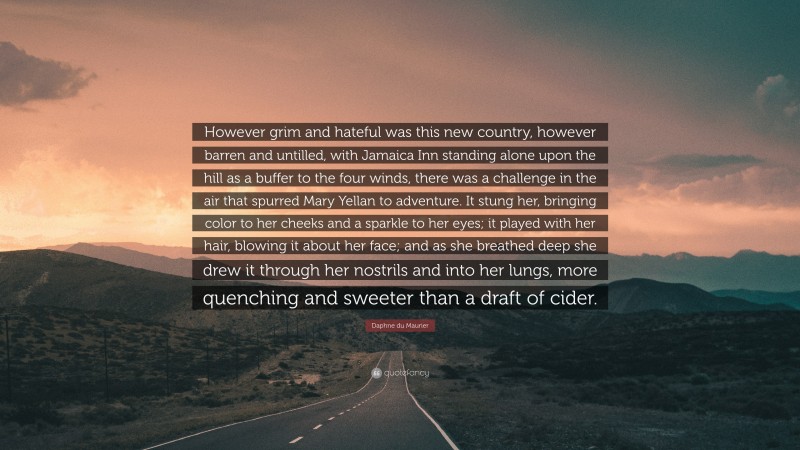 Daphne du Maurier Quote: “However grim and hateful was this new country, however barren and untilled, with Jamaica Inn standing alone upon the hill as a buffer to the four winds, there was a challenge in the air that spurred Mary Yellan to adventure. It stung her, bringing color to her cheeks and a sparkle to her eyes; it played with her hair, blowing it about her face; and as she breathed deep she drew it through her nostrils and into her lungs, more quenching and sweeter than a draft of cider.”