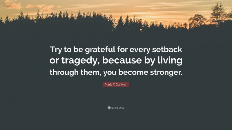 Mark T. Sullivan Quote: “Try to be grateful for every setback or tragedy, because by living through them, you become stronger.”