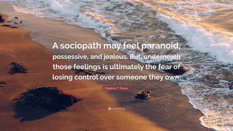 Clarence T. Rivers Quote: “A sociopath may feel paranoid, possessive, and jealous. But, underneath those feelings is ultimately the fear of losing control over someone they own.”