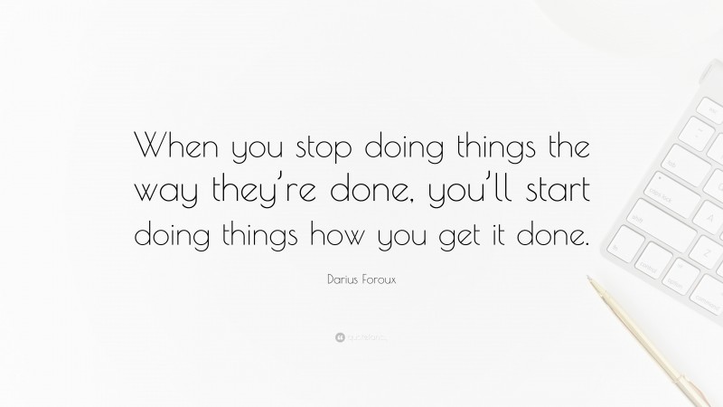 Darius Foroux Quote: “When you stop doing things the way they’re done, you’ll start doing things how you get it done.”