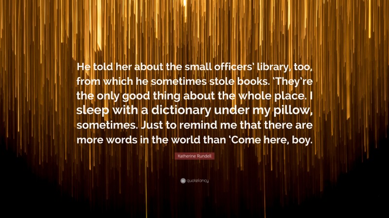 Katherine Rundell Quote: “He told her about the small officers’ library, too, from which he sometimes stole books. ‘They’re the only good thing about the whole place. I sleep with a dictionary under my pillow, sometimes. Just to remind me that there are more words in the world than ‘Come here, boy.”