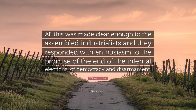 William L. Shirer Quote: “All this was made clear enough to the assembled industrialists and they responded with enthusiasm to the promise of the end of the infernal elections, of democracy and disarmament.”