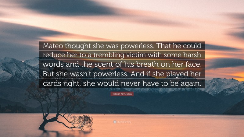 Tehlor Kay Mejia Quote: “Mateo thought she was powerless. That he could reduce her to a trembling victim with some harsh words and the scent of his breath on her face. But she wasn’t powerless. And if she played her cards right, she would never have to be again.”