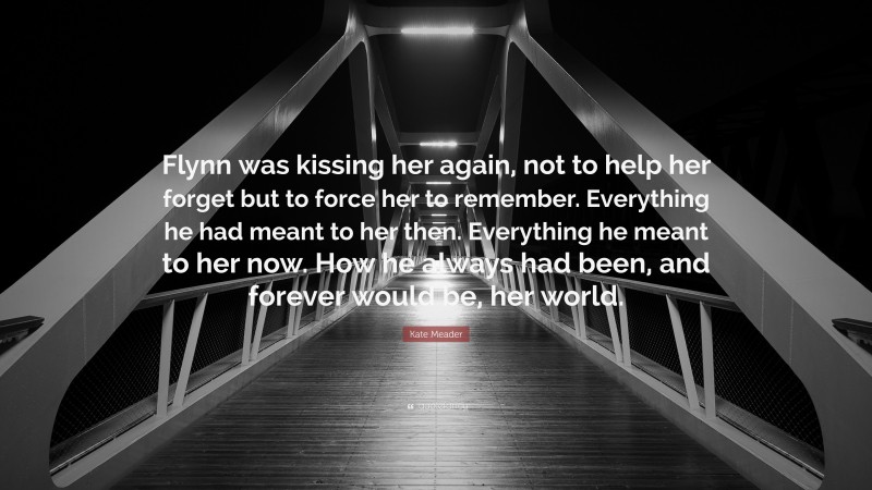 Kate Meader Quote: “Flynn was kissing her again, not to help her forget but to force her to remember. Everything he had meant to her then. Everything he meant to her now. How he always had been, and forever would be, her world.”