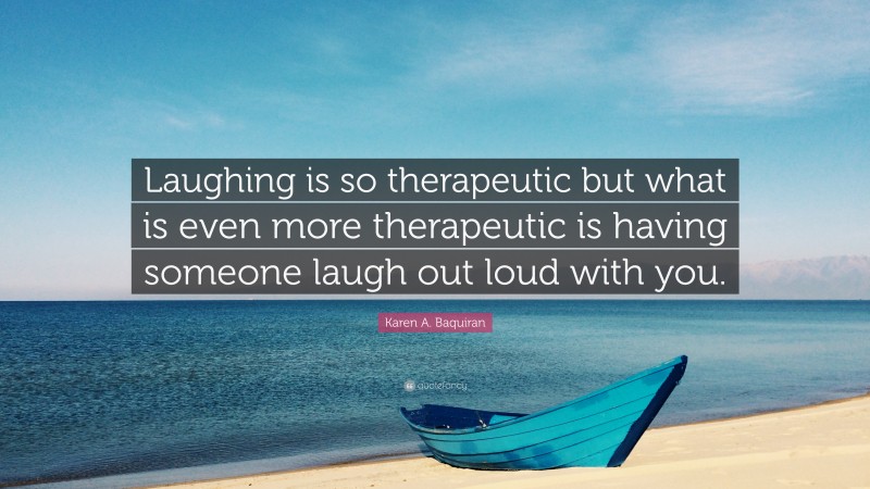 Karen A. Baquiran Quote: “Laughing is so therapeutic but what is even more therapeutic is having someone laugh out loud with you.”