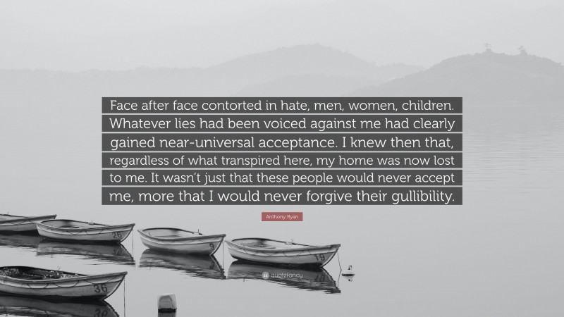 Anthony Ryan Quote: “Face after face contorted in hate, men, women, children. Whatever lies had been voiced against me had clearly gained near-universal acceptance. I knew then that, regardless of what transpired here, my home was now lost to me. It wasn’t just that these people would never accept me, more that I would never forgive their gullibility.”