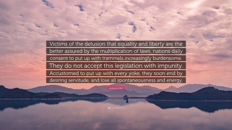 Gustave Le Bon Quote: “Victims of the delusion that equality and liberty are the better assured by the multiplication of laws, nations daily consent to put up with trammels increasingly burdensome. They do not accept this legislation with impunity. Accustomed to put up with every yoke, they soon end by desiring servitude, and lose all spontaneousness and energy.”