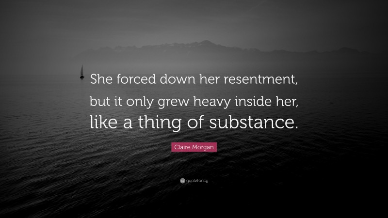 Claire Morgan Quote: “She forced down her resentment, but it only grew heavy inside her, like a thing of substance.”