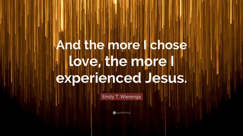 Emily T. Wierenga Quote: “And the more I chose love, the more I experienced Jesus.”