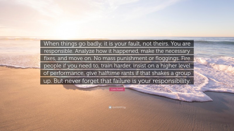 Colin Powell Quote: “When things go badly, it is your fault, not theirs. You are responsible. Analyze how it happened, make the necessary fixes, and move on. No mass punishment or floggings. Fire people if you need to, train harder, insist on a higher level of performance, give halftime rants if that shakes a group up. But never forget that failure is your responsibility.”