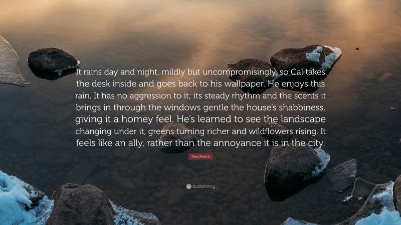 Tana French Quote: “It rains day and night, mildly but uncompromisingly, so Cal takes the desk inside and goes back to his wallpaper. He enjoys this rain. It has no aggression to it; its steady rhythm and the scents it brings in through the windows gentle the house’s shabbiness, giving it a homey feel. He’s learned to see the landscape changing under it, greens turning richer and wildflowers rising. It feels like an ally, rather than the annoyance it is in the city.”