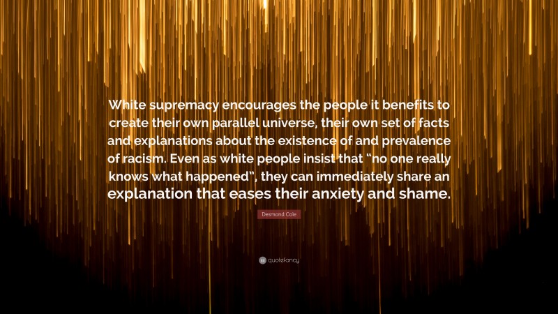 Desmond Cole Quote: “White supremacy encourages the people it benefits to create their own parallel universe, their own set of facts and explanations about the existence of and prevalence of racism. Even as white people insist that “no one really knows what happened”, they can immediately share an explanation that eases their anxiety and shame.”
