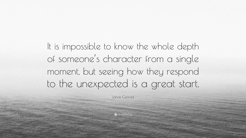 Lance Conrad Quote: “It is impossible to know the whole depth of someone’s character from a single moment, but seeing how they respond to the unexpected is a great start.”