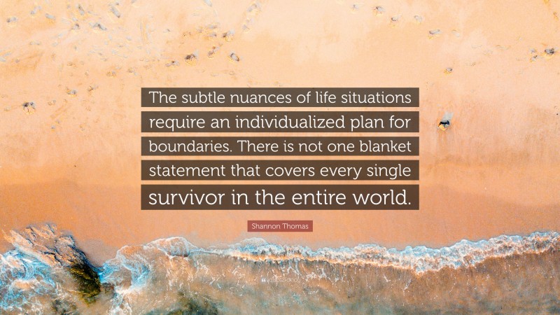 Shannon Thomas Quote: “The subtle nuances of life situations require an individualized plan for boundaries. There is not one blanket statement that covers every single survivor in the entire world.”