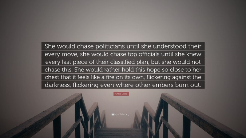 Chloe Gong Quote: “She would chase politicians until she understood their every move, she would chase top officials until she knew every last piece of their classified plan, but she would not chase this. She would rather hold this hope so close to her chest that it feels like a fire on its own, flickering against the darkness, flickering even where other embers burn out.”