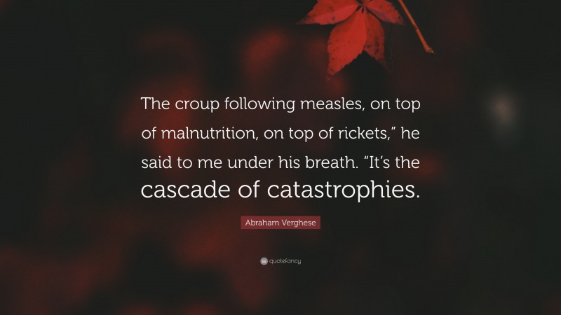 Abraham Verghese Quote: “The croup following measles, on top of malnutrition, on top of rickets,” he said to me under his breath. “It’s the cascade of catastrophies.”