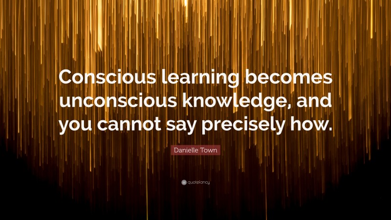 Danielle Town Quote: “Conscious learning becomes unconscious knowledge, and you cannot say precisely how.”