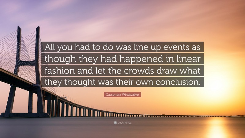 Cassondra Windwalker Quote: “All you had to do was line up events as though they had happened in linear fashion and let the crowds draw what they thought was their own conclusion.”