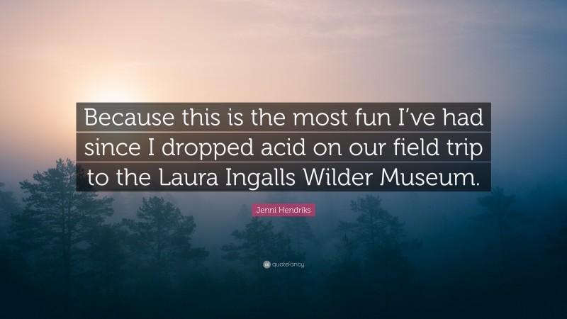Jenni Hendriks Quote: “Because this is the most fun I’ve had since I dropped acid on our field trip to the Laura Ingalls Wilder Museum.”