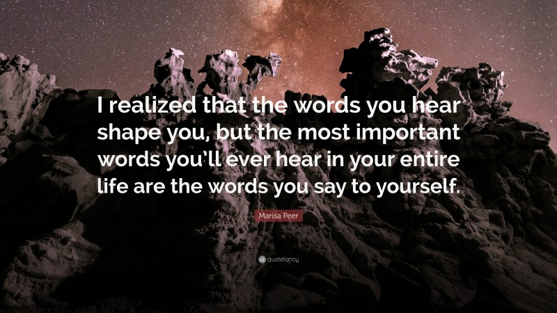 Marisa Peer Quote: “I realized that the words you hear shape you, but the most important words you’ll ever hear in your entire life are the words you say to yourself.”