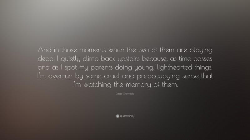 Durga Chew-Bose Quote: “And in those moments when the two of them are playing dead, I quietly climb back upstairs because, as time passes and as I spot my parents doing young, lighthearted things, I’m overrun by some cruel and preoccupying sense that I’m watching the memory of them.”