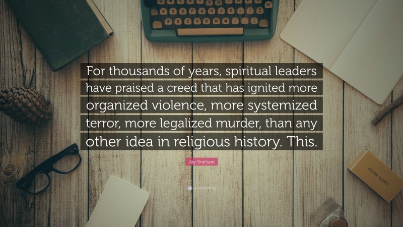 Jay Snelson Quote: “For thousands of years, spiritual leaders have praised a creed that has ignited more organized violence, more systemized terror, more legalized murder, than any other idea in religious history. This.”