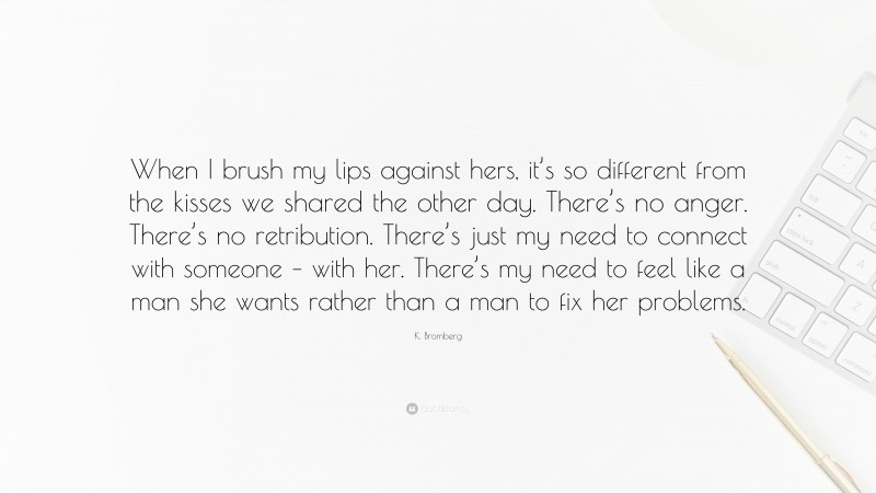 K. Bromberg Quote: “When I brush my lips against hers, it’s so different from the kisses we shared the other day. There’s no anger. There’s no retribution. There’s just my need to connect with someone – with her. There’s my need to feel like a man she wants rather than a man to fix her problems.”