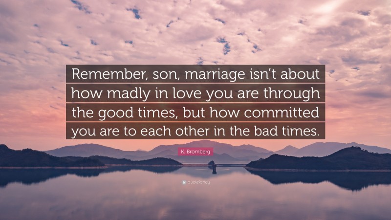 K. Bromberg Quote: “Remember, son, marriage isn’t about how madly in love you are through the good times, but how committed you are to each other in the bad times.”