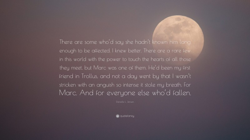 Danielle L. Jensen Quote: “There are some who’d say she hadn’t known him long enough to be affected. I knew better. There are a rare few in this world with the power to touch the hearts of all those they meet, but Marc was one of them. He’d been my first friend in Trollus, and not a day went by that I wasn’t stricken with an anguish so intense it stole my breath. For Marc. And for everyone else who’d fallen.”