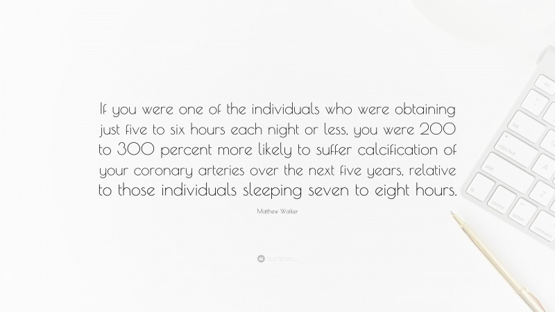 Matthew Walker Quote: “If you were one of the individuals who were obtaining just five to six hours each night or less, you were 200 to 300 percent more likely to suffer calcification of your coronary arteries over the next five years, relative to those individuals sleeping seven to eight hours.”