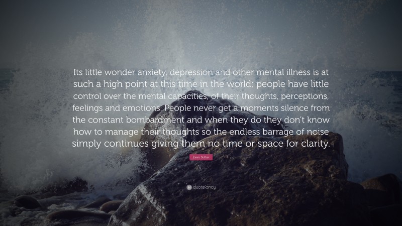 Evan Sutter Quote: “Its little wonder anxiety, depression and other mental illness is at such a high point at this time in the world; people have little control over the mental capacities, of their thoughts, perceptions, feelings and emotions. People never get a moments silence from the constant bombardment and when they do they don’t know how to manage their thoughts so the endless barrage of noise simply continues giving them no time or space for clarity.”