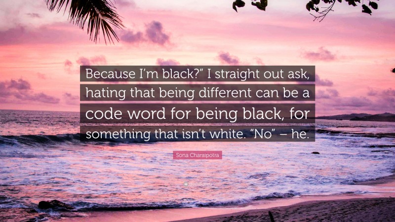 Sona Charaipotra Quote: “Because I’m black?” I straight out ask, hating that being different can be a code word for being black, for something that isn’t white. “No” – he.”
