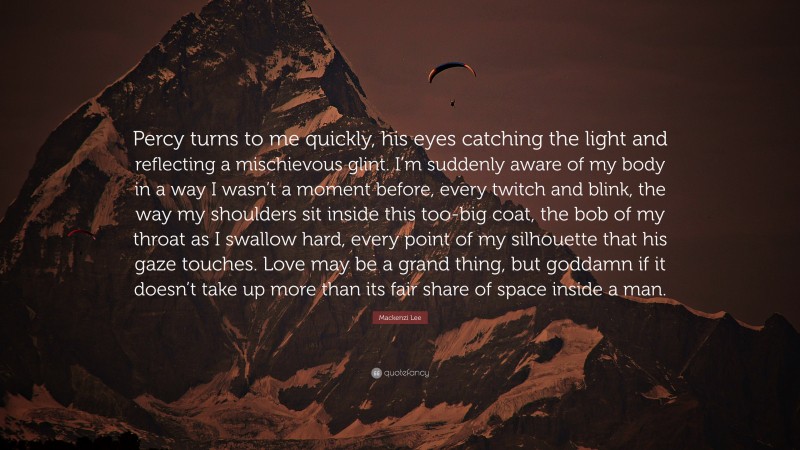 Mackenzi Lee Quote: “Percy turns to me quickly, his eyes catching the light and reflecting a mischievous glint. I’m suddenly aware of my body in a way I wasn’t a moment before, every twitch and blink, the way my shoulders sit inside this too-big coat, the bob of my throat as I swallow hard, every point of my silhouette that his gaze touches. Love may be a grand thing, but goddamn if it doesn’t take up more than its fair share of space inside a man.”