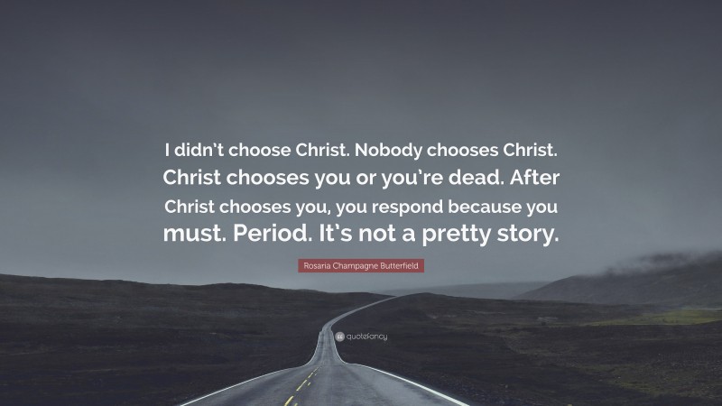 Rosaria Champagne Butterfield Quote: “I didn’t choose Christ. Nobody chooses Christ. Christ chooses you or you’re dead. After Christ chooses you, you respond because you must. Period. It’s not a pretty story.”