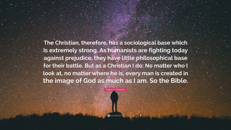 Francis A. Schaeffer Quote: “The Christian, therefore, has a sociological base which is extremely strong. As humanists are fighting today against prejudice, they have little philosophical base for their battle. But as a Christian I do: No matter who I look at, no matter where he is, every man is created in the image of God as much as I am. So the Bible.”