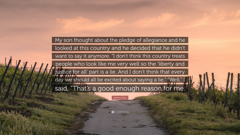 Ijeoma Oluo Quote: “My son thought about the pledge of allegiance and he looked at this country and he decided that he didn’t want to say it anymore. “I don’t think this country treats people who look like me very well so the ‘liberty and justice for all’ part is a lie. And I don’t think that every day we should all be excited about saying a lie.” “Well,” I said, “That’s a good enough reason for me.”