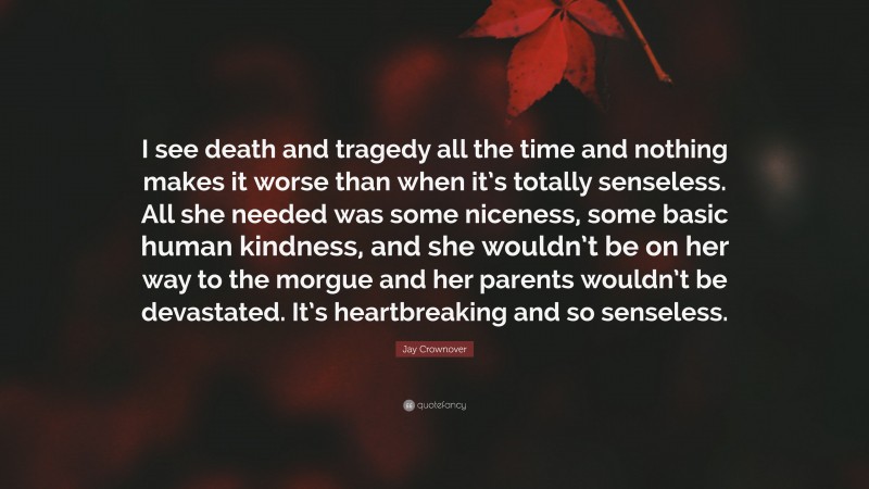 Jay Crownover Quote: “I see death and tragedy all the time and nothing makes it worse than when it’s totally senseless. All she needed was some niceness, some basic human kindness, and she wouldn’t be on her way to the morgue and her parents wouldn’t be devastated. It’s heartbreaking and so senseless.”