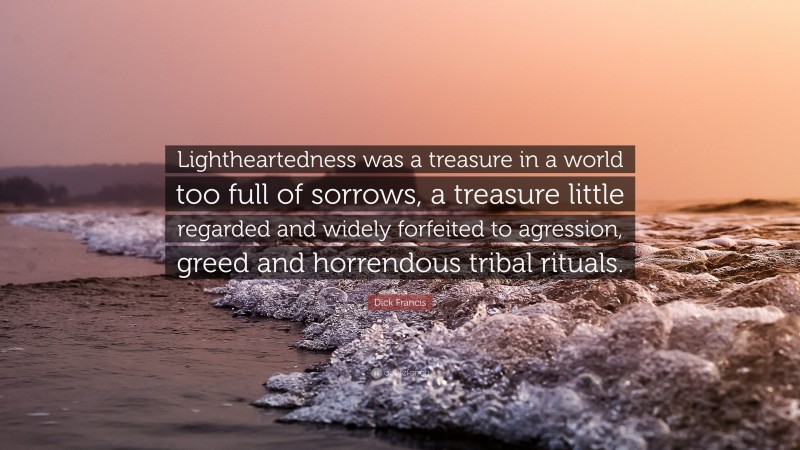 Dick Francis Quote: “Lightheartedness was a treasure in a world too full of sorrows, a treasure little regarded and widely forfeited to agression, greed and horrendous tribal rituals.”