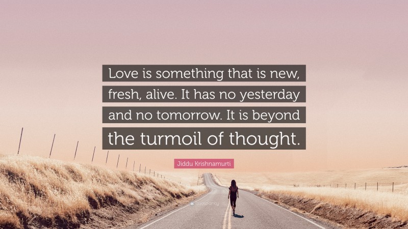 Jiddu Krishnamurti Quote: “Love is something that is new, fresh, alive. It has no yesterday and no tomorrow. It is beyond the turmoil of thought.”