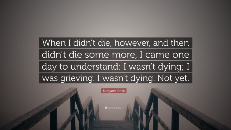 Margaret Renkl Quote: “When I didn’t die, however, and then didn’t die some more, I came one day to understand: I wasn’t dying; I was grieving. I wasn’t dying. Not yet.”